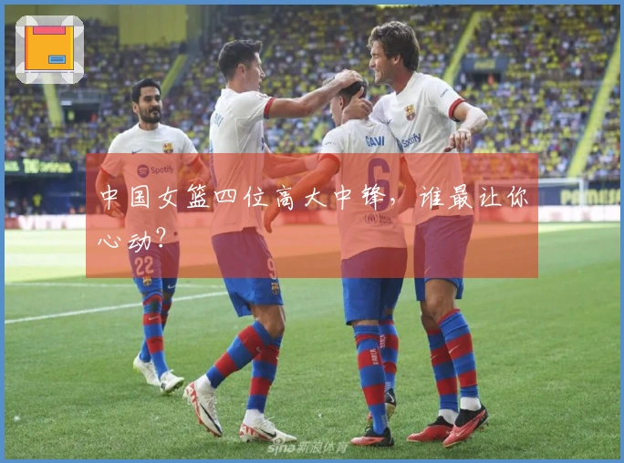 中国女篮四位高大中锋，谁最让你心动？