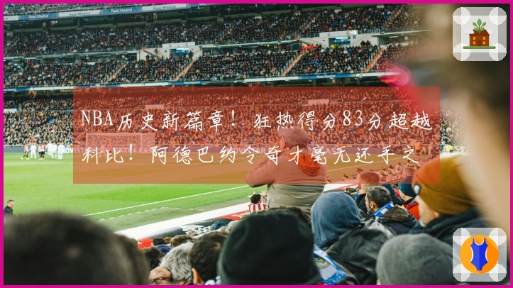 NBA历史新篇章！狂热得分83分超越科比！阿德巴约令奇才毫无还手之力