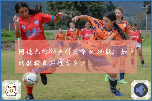 阿德巴约83分引发争议 杨毅：如今的数据真实性有多少？