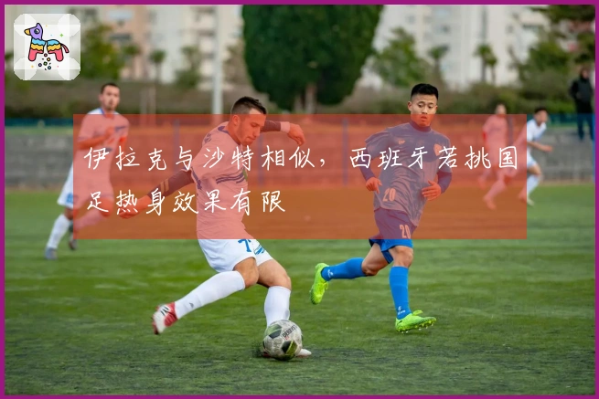 伊拉克与沙特相似，西班牙若挑国足热身效果有限