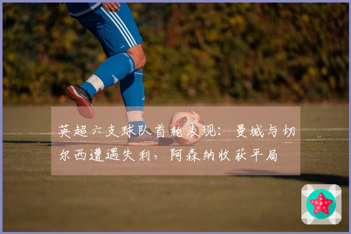 英超六支球队首轮表现：曼城与切尔西遭遇失利，阿森纳收获平局