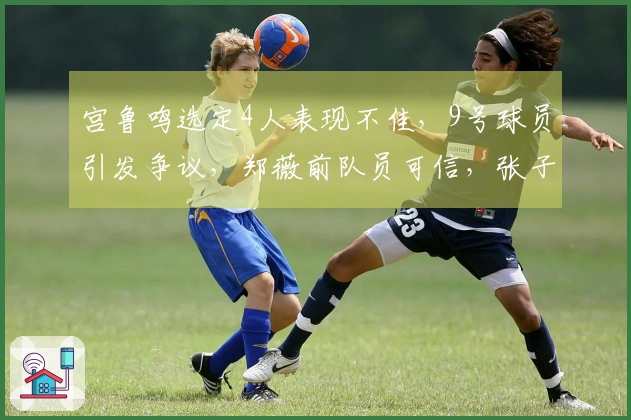 宫鲁鸣选定4人表现不佳，9号球员引发争议，郑薇前队员可信，张子宇效率突出