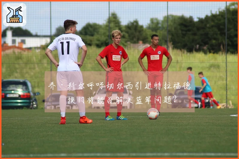 乔·科尔呼吁切尔西引进特拉福德，换门将能否解决蓝军问题？