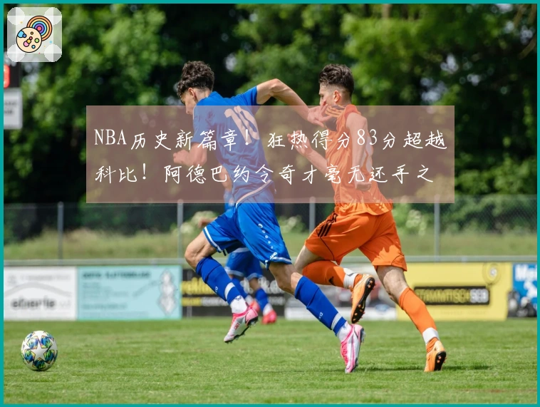NBA历史新篇章！狂热得分83分超越科比！阿德巴约令奇才毫无还手之力