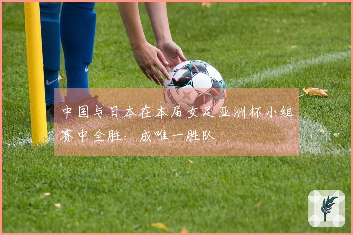 中国与日本在本届女足亚洲杯小组赛中全胜，成唯一胜队