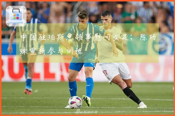 中国驻珀斯总领事慰问女足；陈巧珠重新参与训练