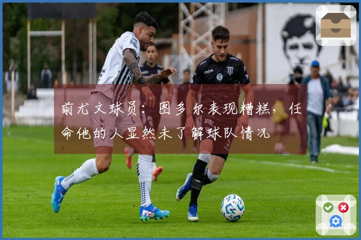 前尤文球员：图多尔表现糟糕，任命他的人显然未了解球队情况