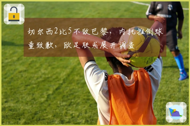 切尔西2比5不敌巴黎，内托推倒球童致歉，欧足联或展开调查