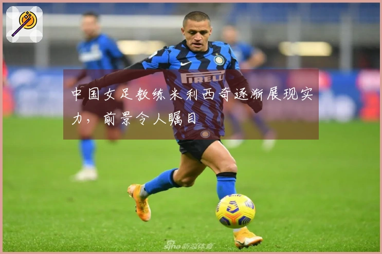 中国女足教练米利西奇逐渐展现实力，前景令人瞩目