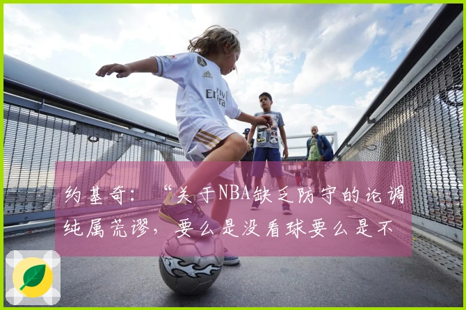 约基奇：“关于NBA缺乏防守的论调纯属荒谬，要么是没看球要么是不了解比赛”