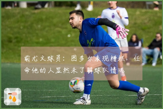 前尤文球员：图多尔表现糟糕，任命他的人显然未了解球队情况