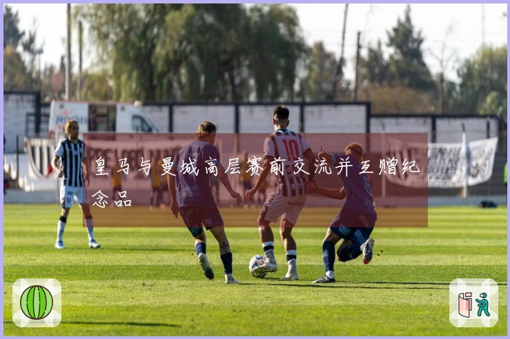 皇马与曼城高层赛前交流并互赠纪念品
