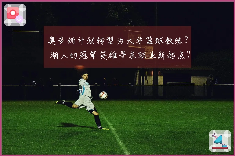 奥多姆计划转型为大学篮球教练？ 湖人的冠军英雄寻求职业新起点？